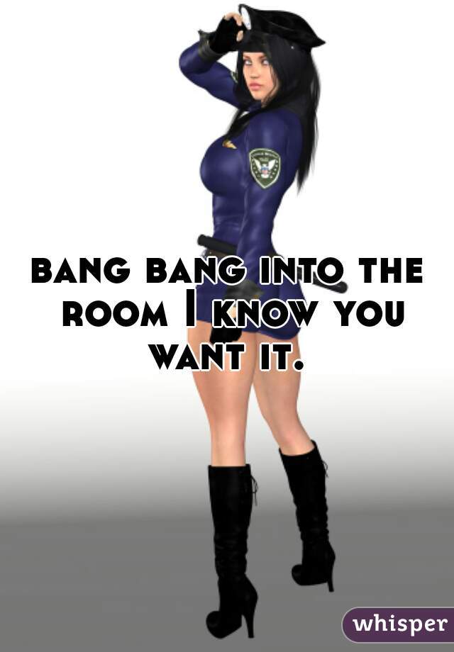 bang bang into the room I know you want it. 