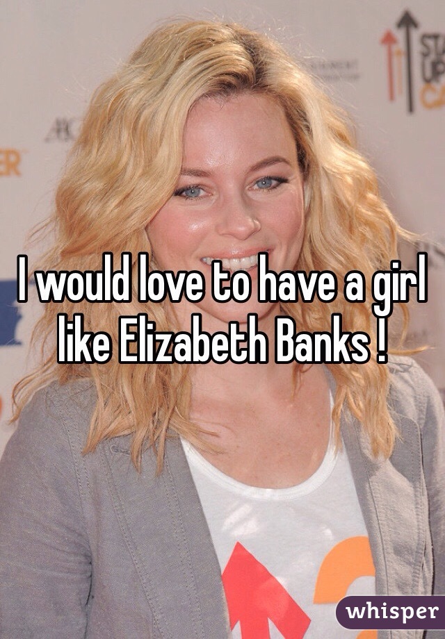 I would love to have a girl like Elizabeth Banks ! 