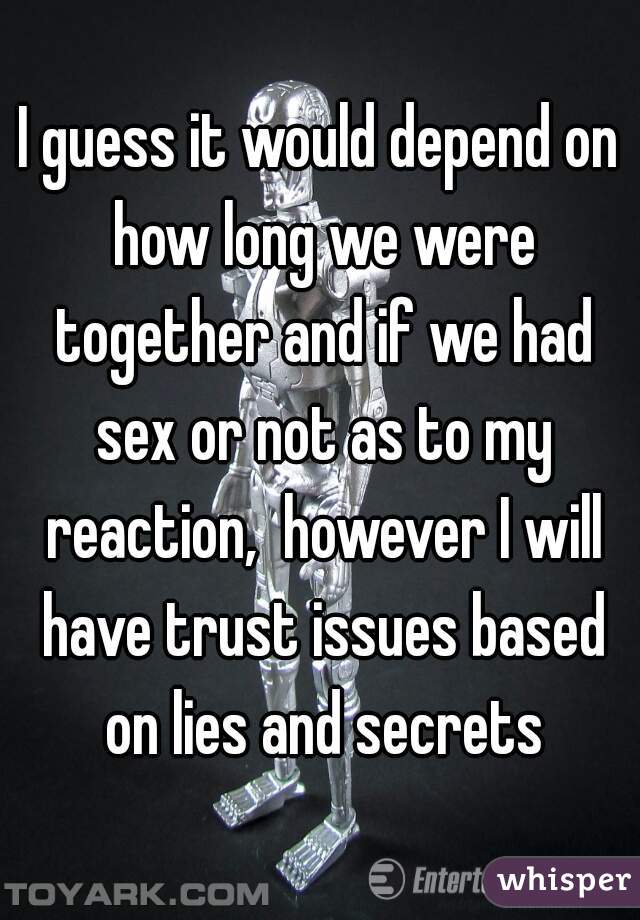 I guess it would depend on how long we were together and if we had sex or not as to my reaction,  however I will have trust issues based on lies and secrets
