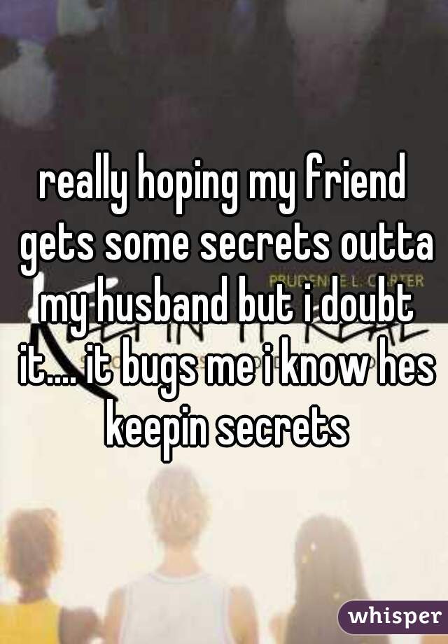 really hoping my friend gets some secrets outta my husband but i doubt it.... it bugs me i know hes keepin secrets