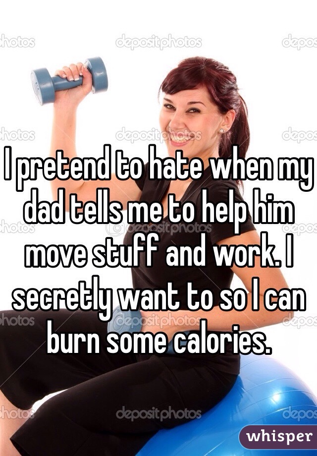 I pretend to hate when my dad tells me to help him move stuff and work. I secretly want to so I can burn some calories.