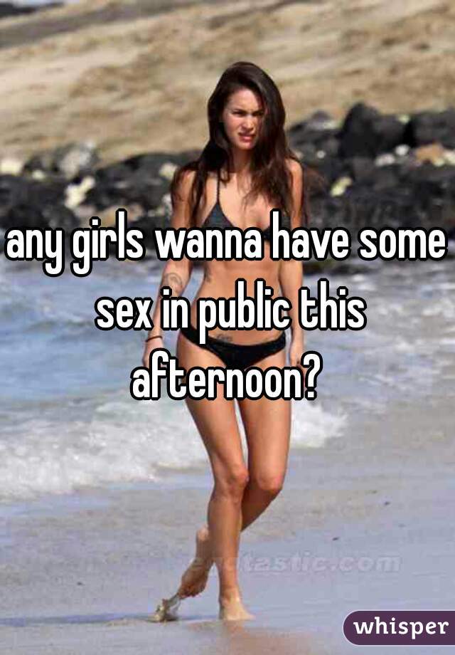 any girls wanna have some sex in public this afternoon? 