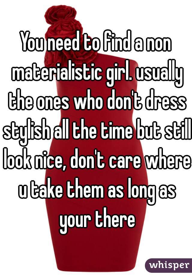 You need to find a non materialistic girl. usually the ones who don't dress stylish all the time but still look nice, don't care where u take them as long as your there