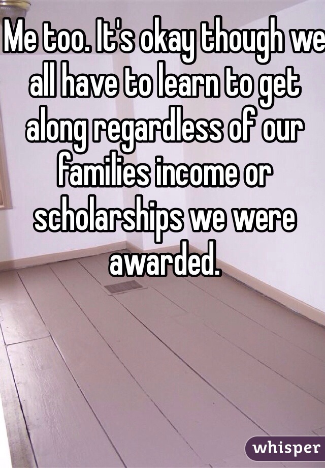 Me too. It's okay though we all have to learn to get along regardless of our families income or scholarships we were awarded.
