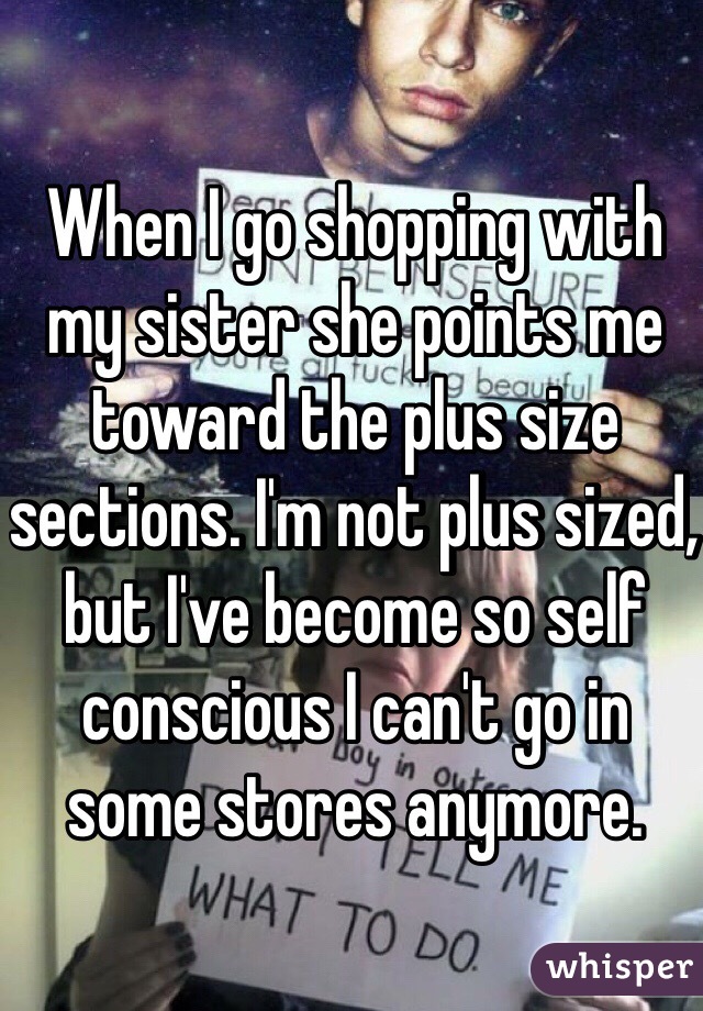 When I go shopping with my sister she points me toward the plus size sections. I'm not plus sized, but I've become so self conscious I can't go in some stores anymore. 