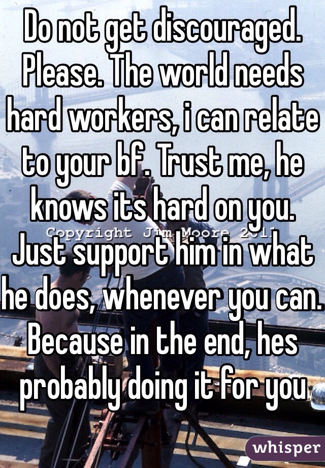 Do not get discouraged. Please. The world needs hard workers, i can relate to your bf. Trust me, he knows its hard on you. Just support him in what he does, whenever you can. Because in the end, hes probably doing it for you