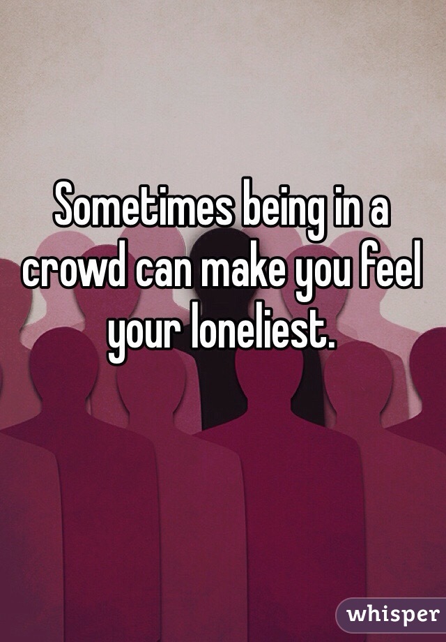 Sometimes being in a crowd can make you feel your loneliest.