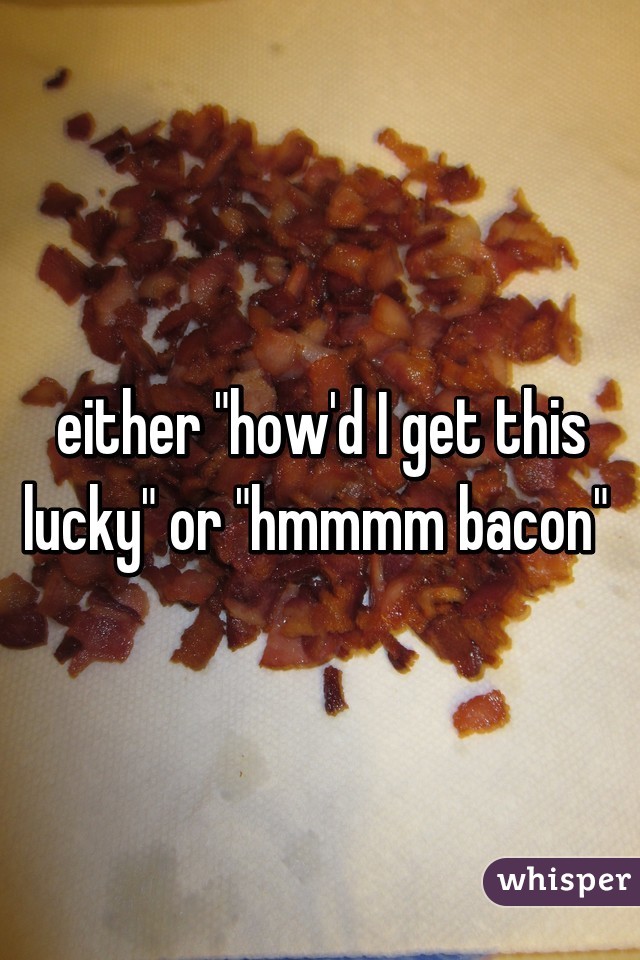 either "how'd I get this lucky" or "hmmmm bacon" 