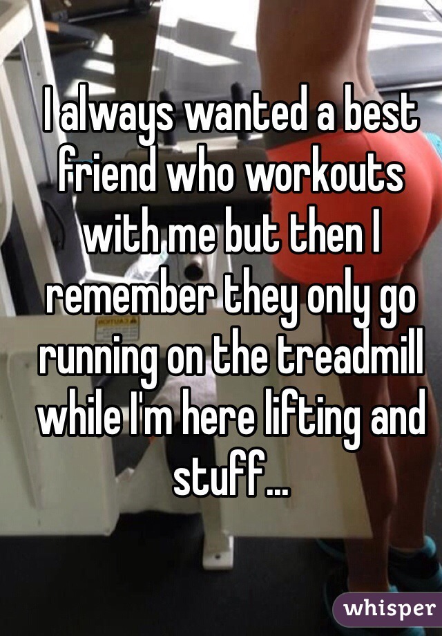 I always wanted a best friend who workouts with me but then I remember they only go running on the treadmill while I'm here lifting and stuff... 