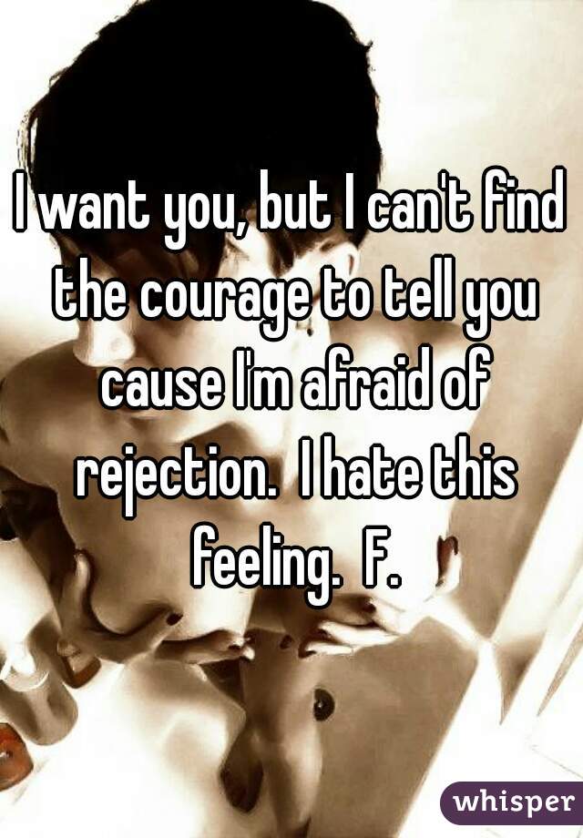 I want you, but I can't find the courage to tell you cause I'm afraid of rejection.  I hate this feeling.  F.