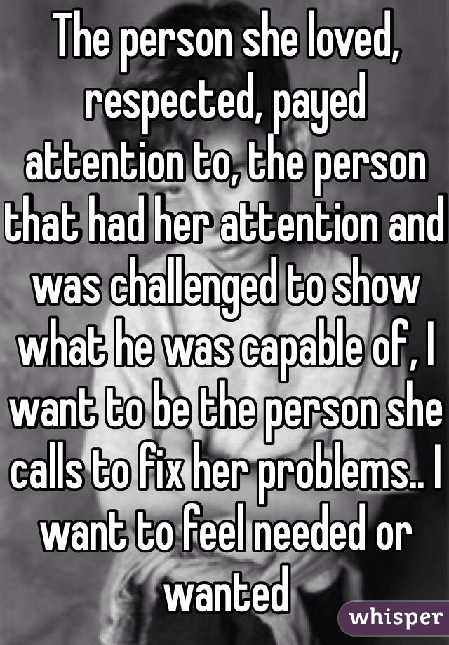 The person she loved, respected, payed attention to, the person that had her attention and was challenged to show what he was capable of, I want to be the person she calls to fix her problems.. I want to feel needed or wanted