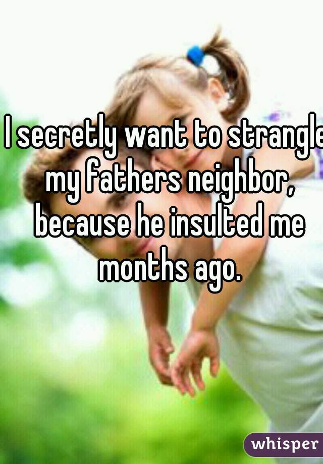 I secretly want to strangle my fathers neighbor, because he insulted me months ago.