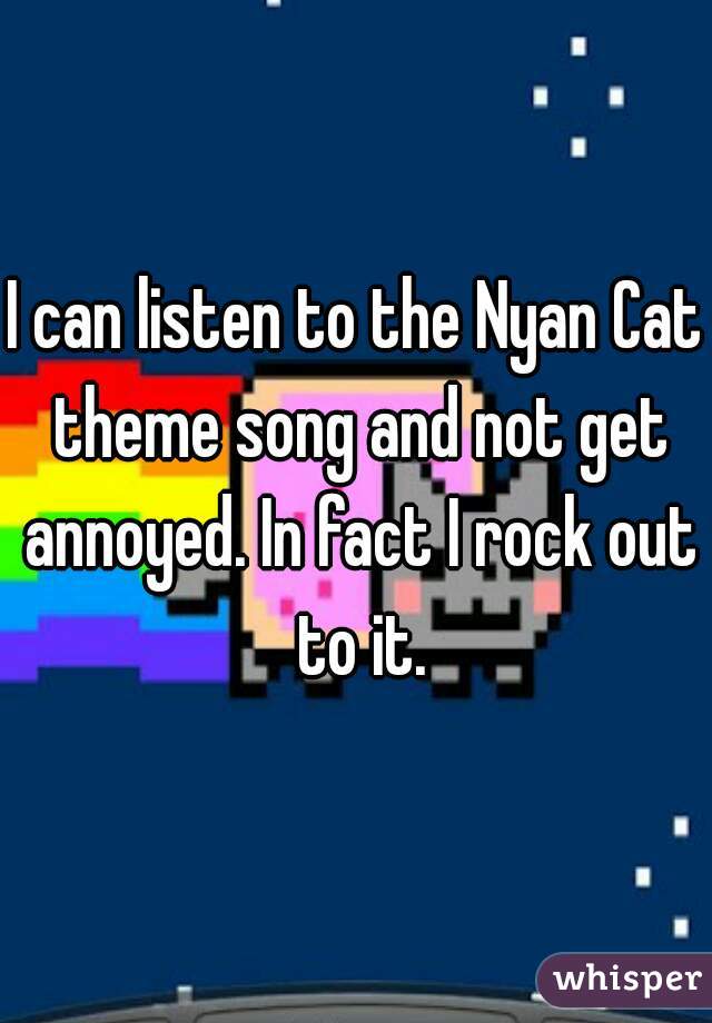 I can listen to the Nyan Cat theme song and not get annoyed. In fact I rock out to it.