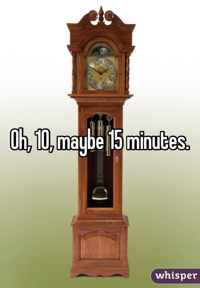 Oh, 10, maybe 15 minutes.