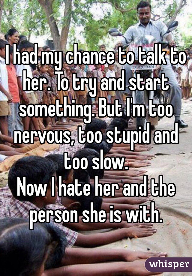 I had my chance to talk to her. To try and start something. But I'm too nervous, too stupid and too slow.
Now I hate her and the person she is with.