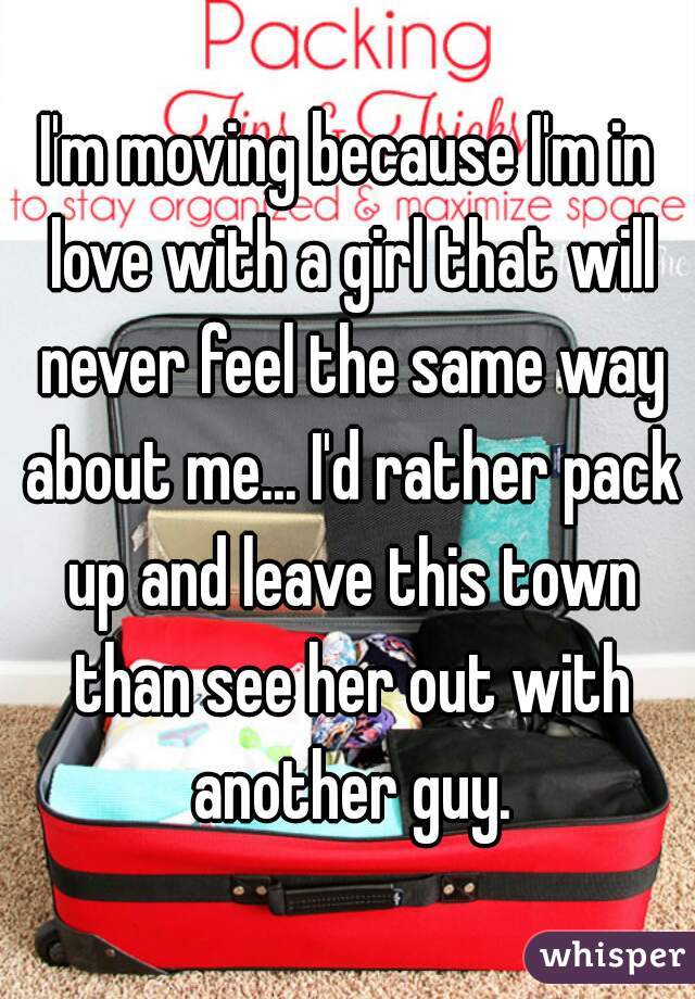 I'm moving because I'm in love with a girl that will never feel the same way about me... I'd rather pack up and leave this town than see her out with another guy.