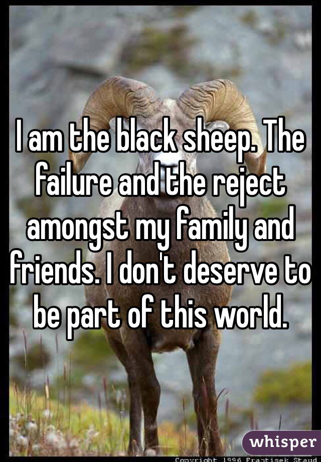 I am the black sheep. The failure and the reject amongst my family and friends. I don't deserve to be part of this world.