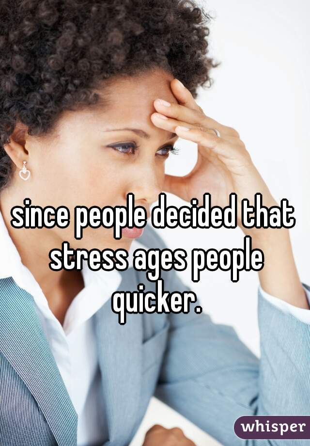 since people decided that stress ages people quicker.