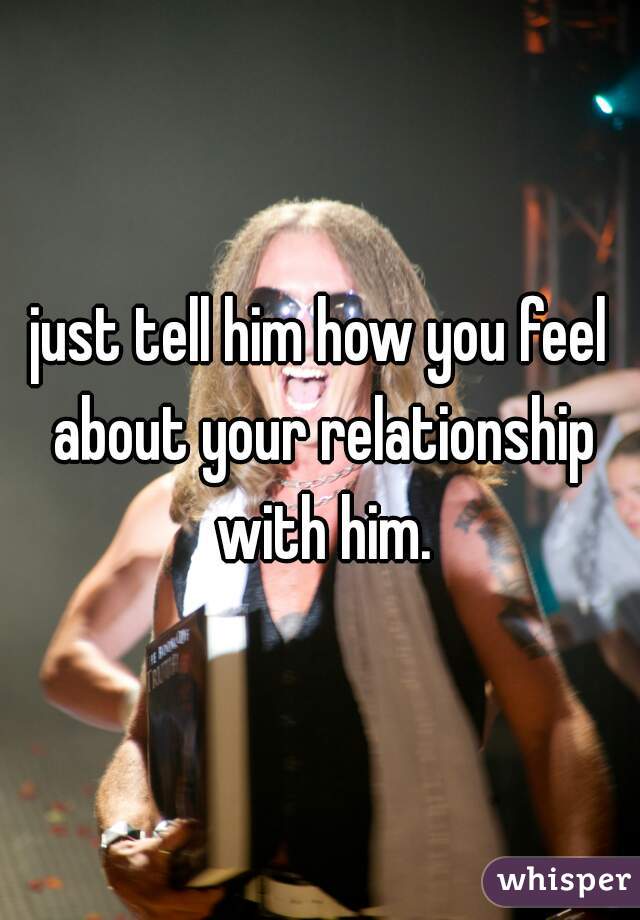 just tell him how you feel about your relationship with him.