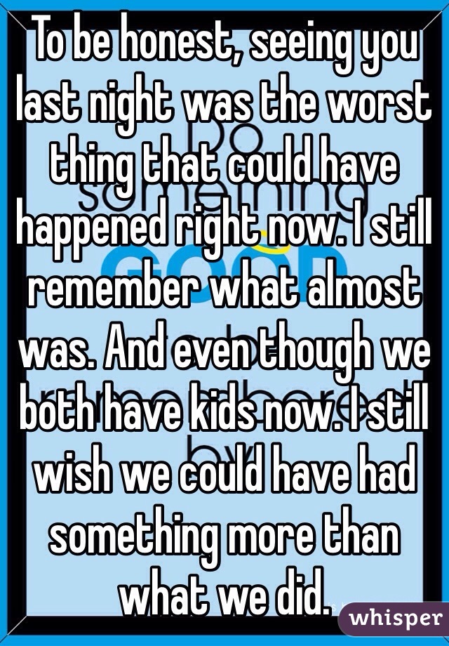 To be honest, seeing you last night was the worst thing that could have happened right now. I still remember what almost was. And even though we both have kids now. I still wish we could have had something more than what we did. 