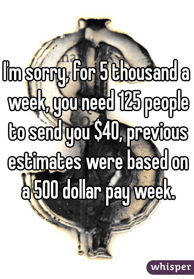 I'm sorry, for 5 thousand a week, you need 125 people to send you $40, previous estimates were based on a 500 dollar pay week.