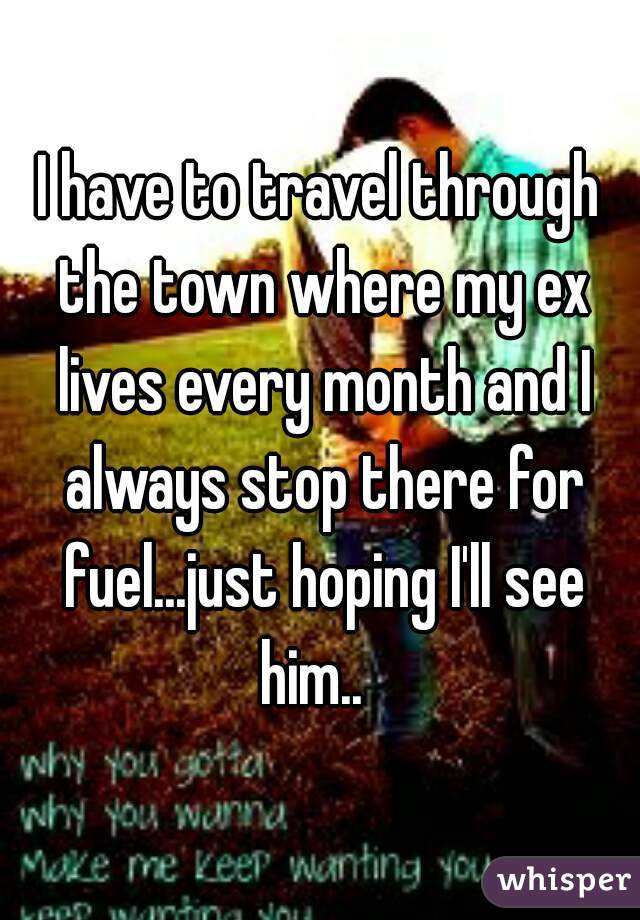 I have to travel through the town where my ex lives every month and I always stop there for fuel...just hoping I'll see him..  