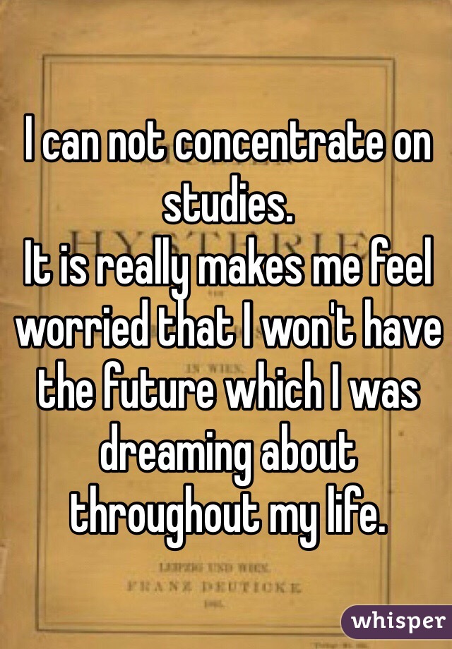 I can not concentrate on studies.
It is really makes me feel worried that I won't have  the future which I was dreaming about throughout my life.  