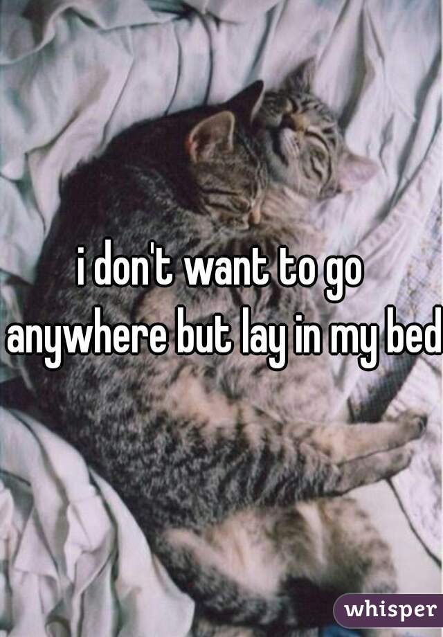 i don't want to go anywhere but lay in my bed

