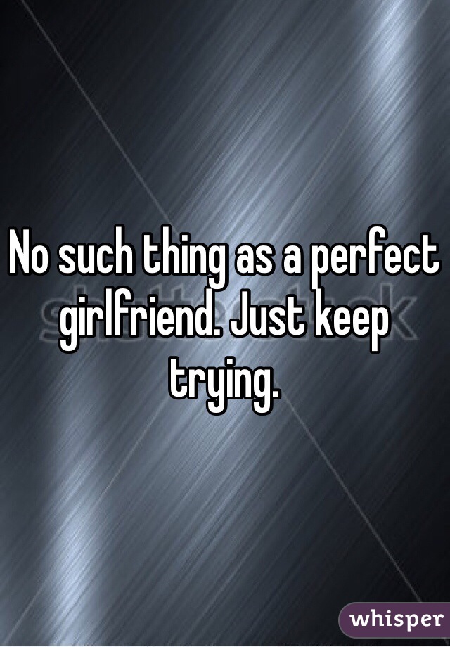 No such thing as a perfect girlfriend. Just keep trying. 