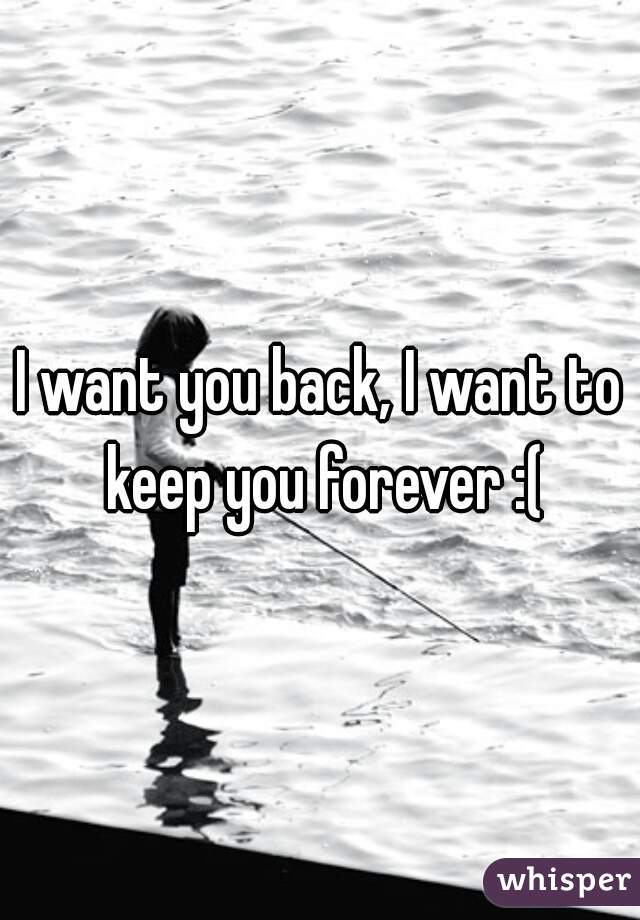 I want you back, I want to keep you forever :(