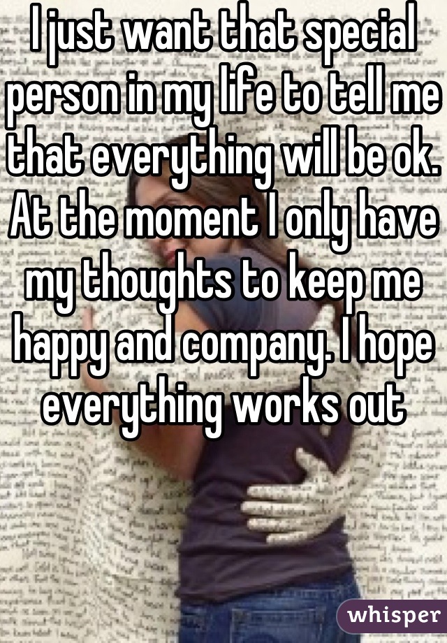 I just want that special person in my life to tell me that everything will be ok. At the moment I only have my thoughts to keep me happy and company. I hope everything works out 