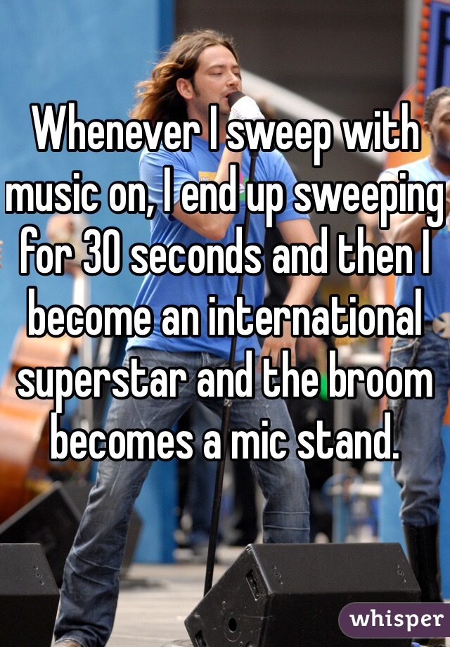 Whenever I sweep with music on, I end up sweeping for 30 seconds and then I become an international superstar and the broom becomes a mic stand. 