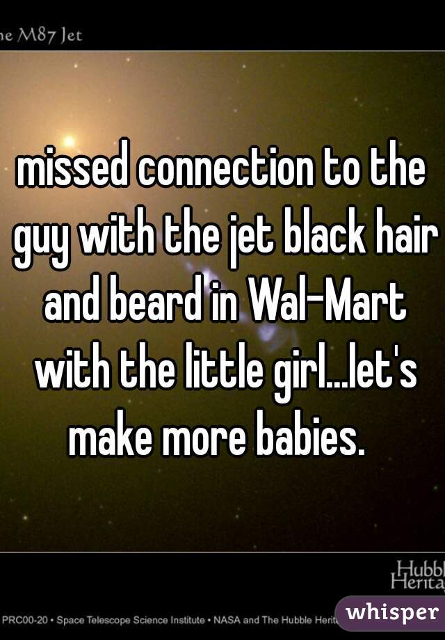 missed connection to the guy with the jet black hair and beard in Wal-Mart with the little girl...let's make more babies.  