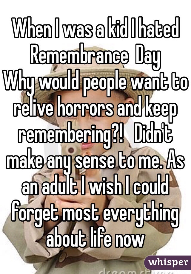 When I was a kid I hated Remembrance  Day
Why would people want to relive horrors and keep remembering?!   Didn't make any sense to me. As an adult I wish I could forget most everything about life now