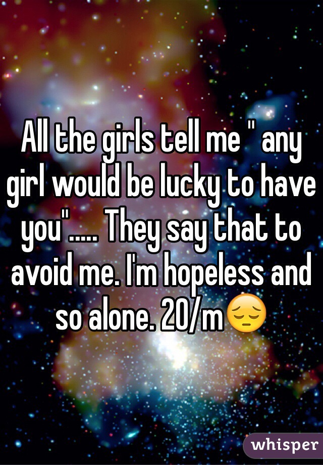 All the girls tell me " any girl would be lucky to have you"..... They say that to avoid me. I'm hopeless and so alone. 20/m😔