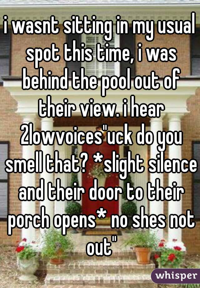 i wasnt sitting in my usual spot this time, i was behind the pool out of their view. i hear 2lowvoices"uck do you smell that? *slight silence and their door to their porch opens* no shes not out"