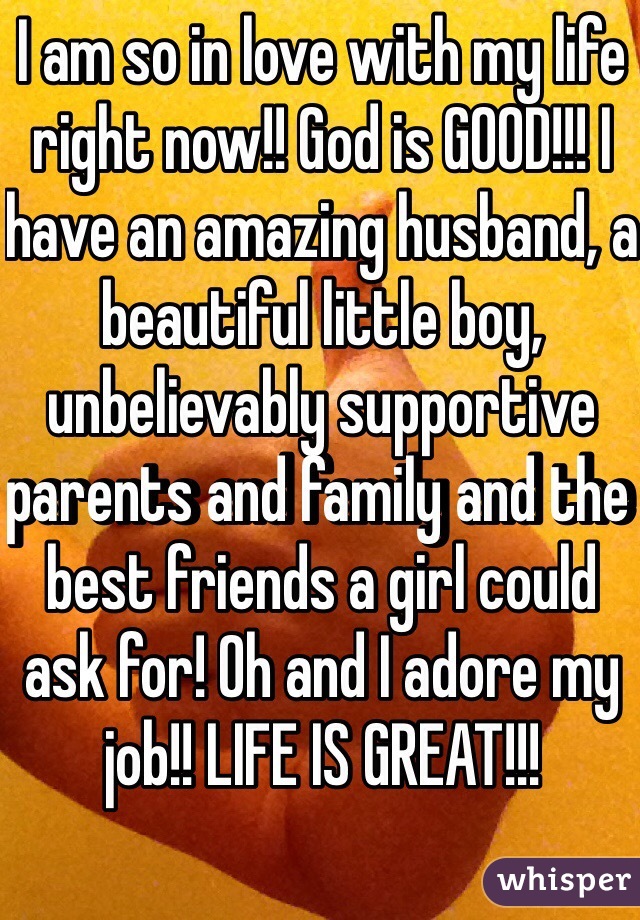 I am so in love with my life right now!! God is GOOD!!! I have an amazing husband, a beautiful little boy, unbelievably supportive parents and family and the best friends a girl could ask for! Oh and I adore my job!! LIFE IS GREAT!!!