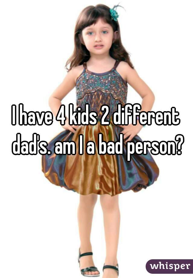 I have 4 kids 2 different dad's. am I a bad person?