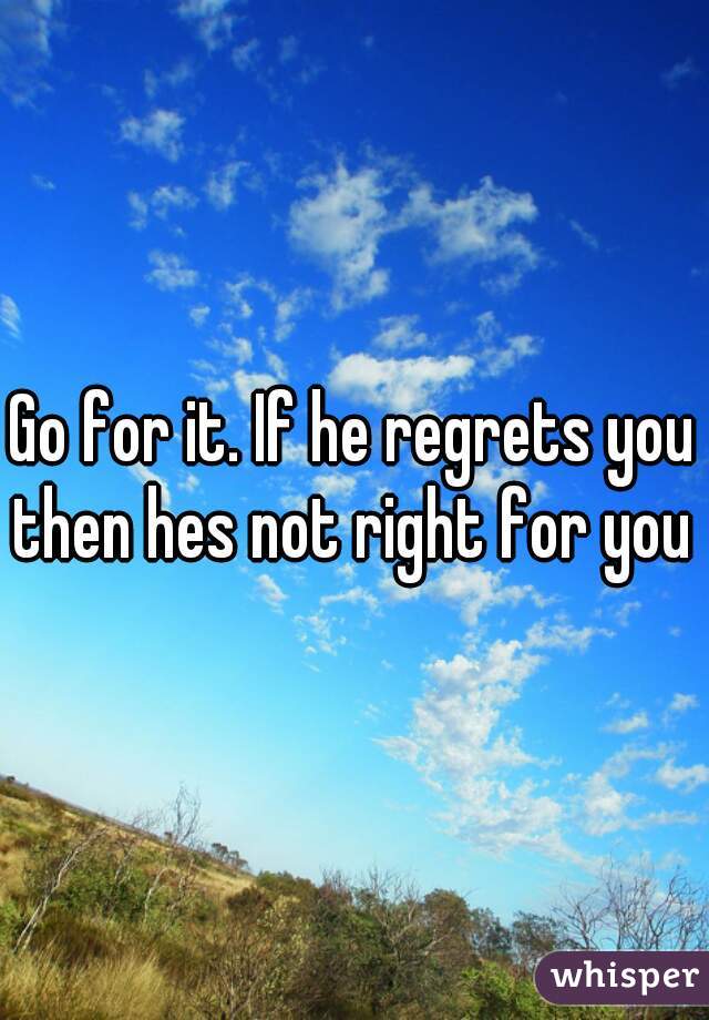 Go for it. If he regrets you then hes not right for you 