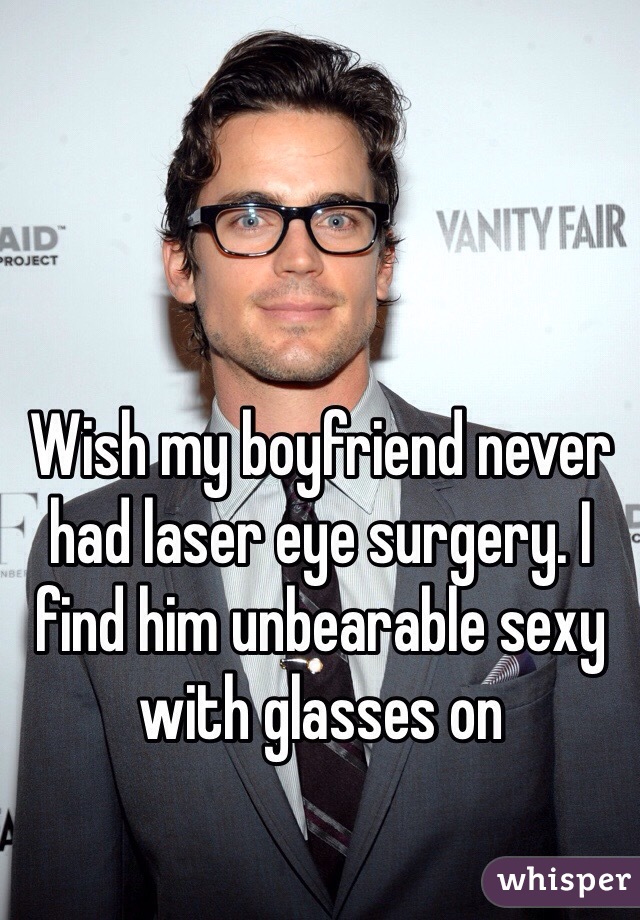 Wish my boyfriend never had laser eye surgery. I find him unbearable sexy with glasses on