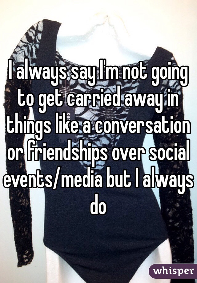 I always say I'm not going to get carried away in things like a conversation or friendships over social events/media but I always do