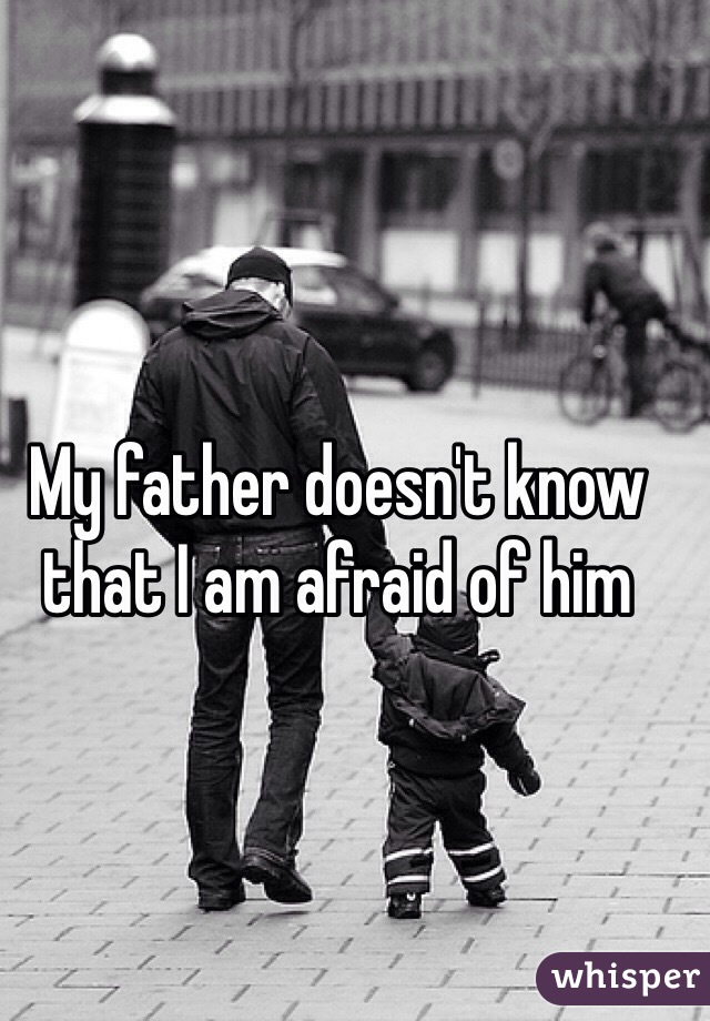 My father doesn't know that I am afraid of him