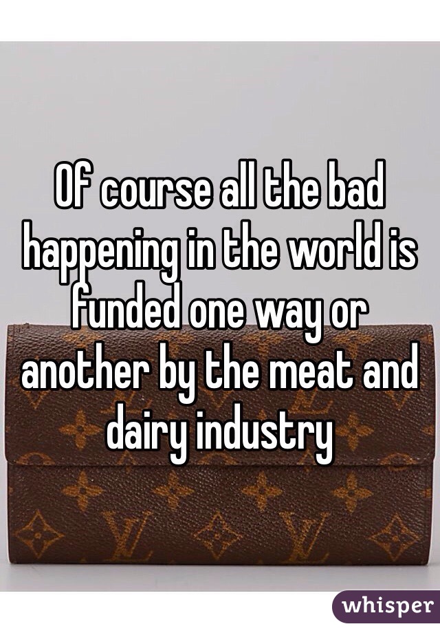 Of course all the bad happening in the world is funded one way or another by the meat and dairy industry