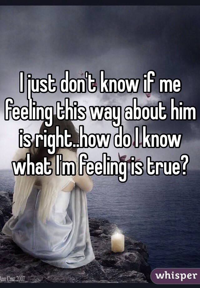 I just don't know if me feeling this way about him is right..how do I know what I'm feeling is true?