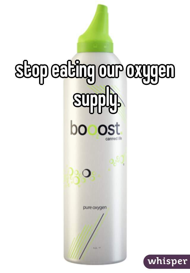 stop eating our oxygen supply.