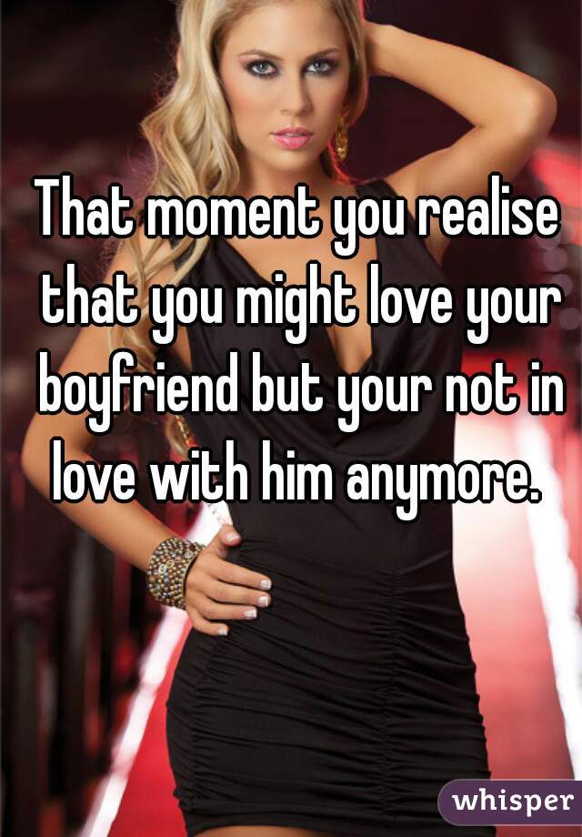 That moment you realise that you might love your boyfriend but your not in love with him anymore. 