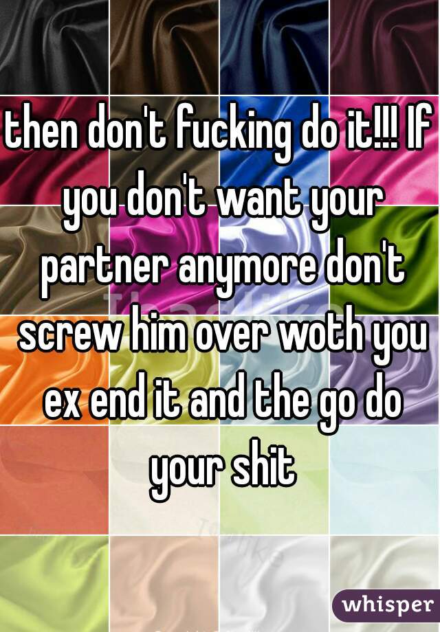 then don't fucking do it!!! If you don't want your partner anymore don't screw him over woth you ex end it and the go do your shit