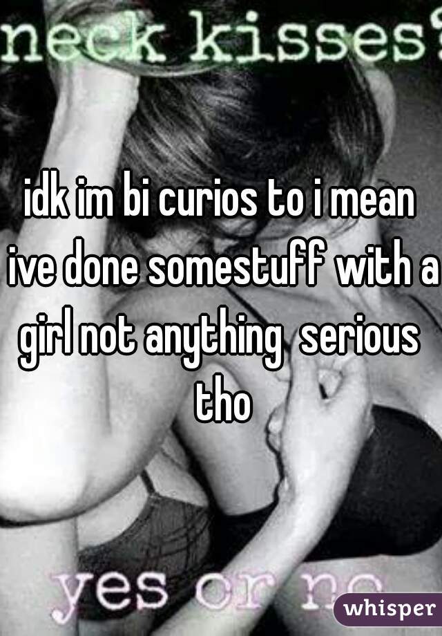 idk im bi curios to i mean ive done somestuff with a girl not anything  serious  tho