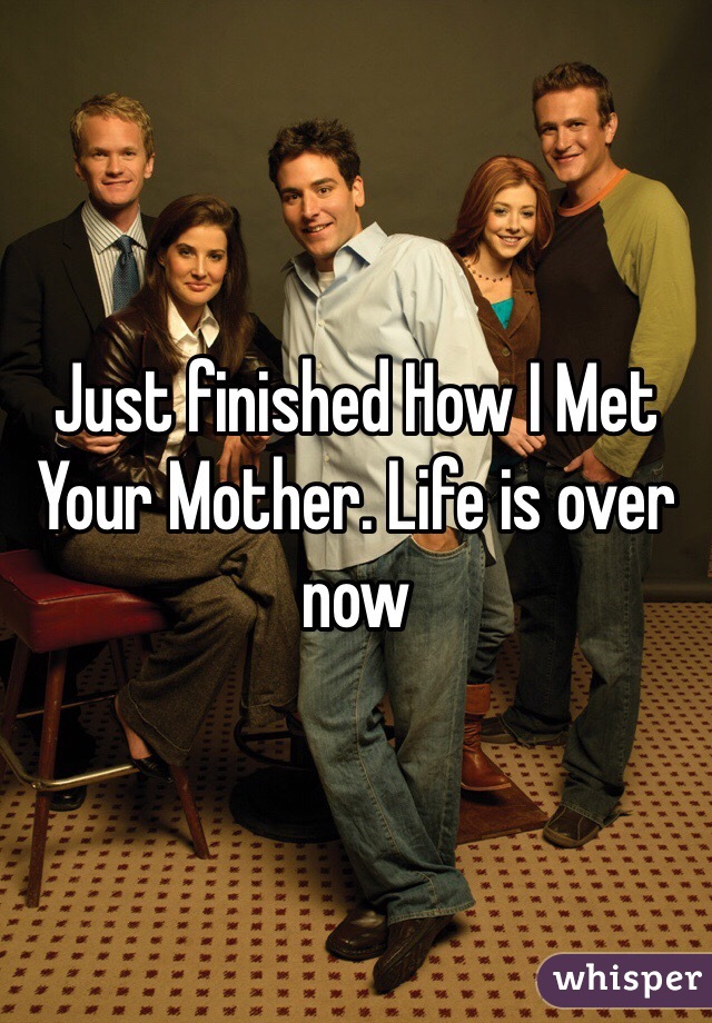 Just finished How I Met Your Mother. Life is over now 