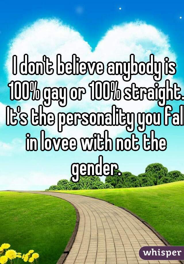 I don't believe anybody is 100% gay or 100% straight. It's the personality you fall in lovee with not the gender.